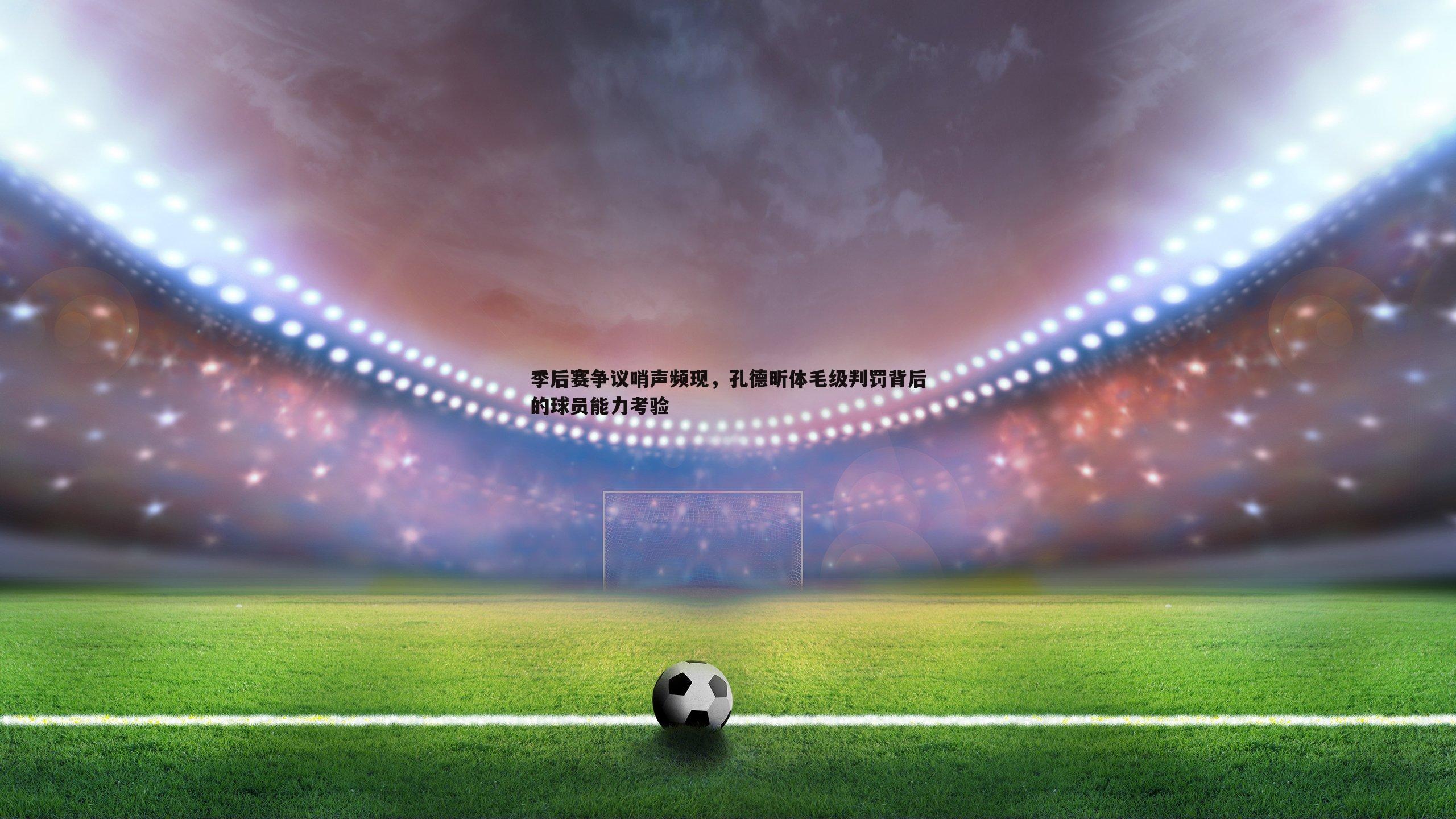 季后赛争议哨声频现，孔德昕体毛级判罚背后的球员能力考验
