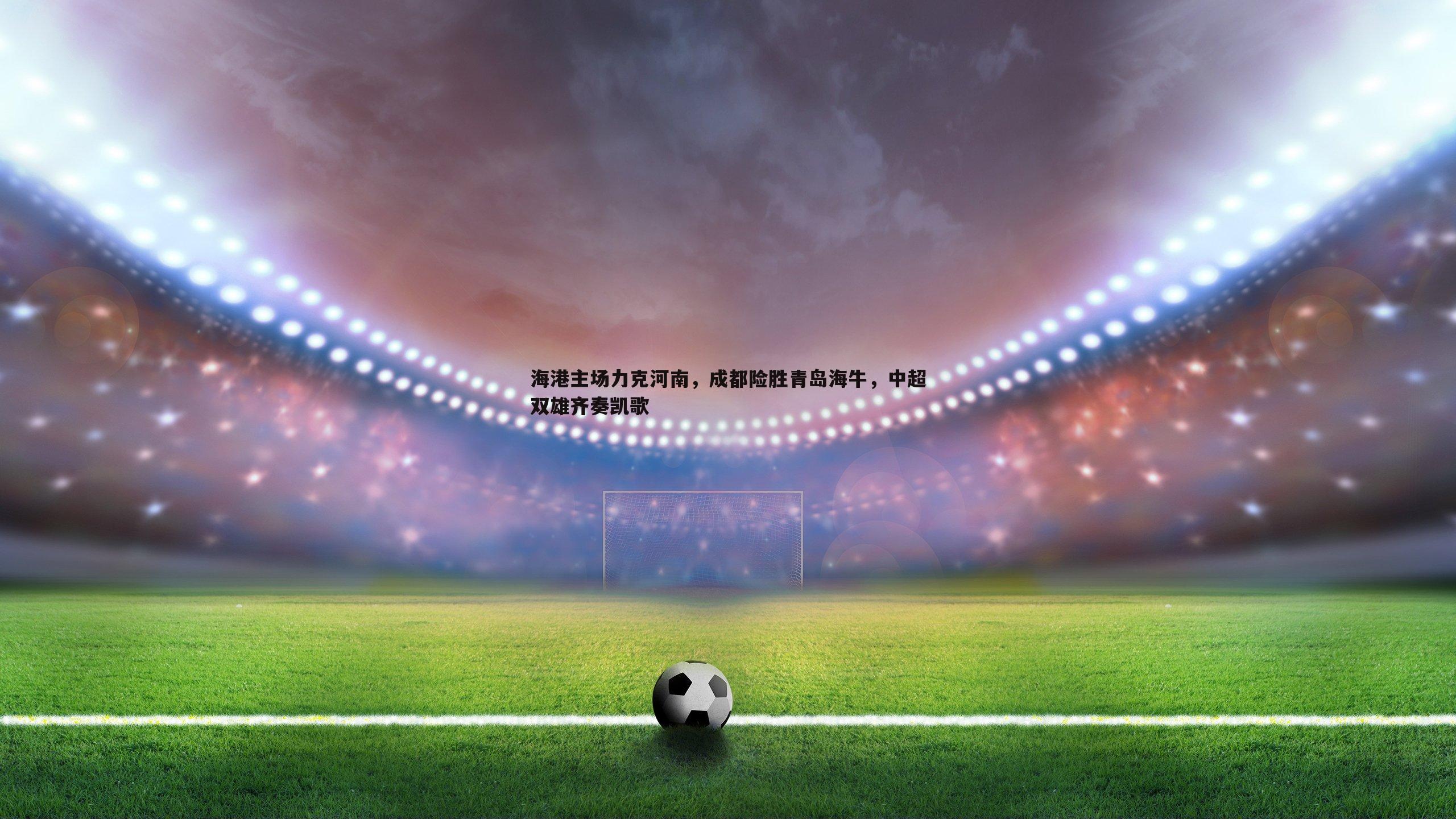 海港主场力克河南，成都险胜青岛海牛，中超双雄齐奏凯歌